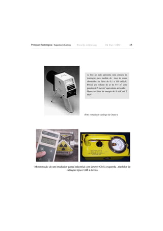 Proteção Radiológica / Aspectos Industriais

Ricardo Andreucci

Ed Out./ 2012

45

A foto ao lado apresenta uma câmara de
ionização para medida de taxa de doses
absorvidas na faixa de 0,1 a 100 mGy/h.
Possui um volume de ar de 515 m3 com
paredes de 7 mg/cm2 equivalente ao tecido.
Opera na faixa de energia de 8 keV até 2
MeV.

(Foto extraída do catálogo da Graetz )

Monitoração de um irradiador gama industrial com detetor GM à esquerda , medidor de
radiação típico GM à direita.

 