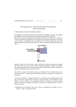 Proteção Radiológica / Aspectos Industriais

Ricardo Andreucci

Ed Out./ 2012

46

6. Equipamentos e Aplicações Principais das Radiações
para Uso Industrial
6.1 Equipamentos Geradores de Radiação Ionizante
Os equipamentos de radiação ionizante são produzidos com ampolas especiais. Os tamanhos
das ampolas ou tubos são em função da tensão máxima de operação do aparelho.
Do ponto de vista da sua utilização, uma atenção especial deve ser dada ao alvo, contido no
ânodo. Sua superfície é atingida pelo fluxo eletrônico, proveniente do filamento, e denominase foco térmico. É importante que esta superfície seja suficiente grande para evitar um
superaquecimento local, que poderia deteriorar o ânodo, e permitir uma rápida transmissão do
calor.

Define-se “carga focal” como sendo a carga em Watts por milímetro quadrado (por exemplo:
2
200 W/mm ) na área focal. Nas áreas focais de pequenas dimensões, podem ser aplicadas
uma carga relativamente mais elevada queas grandes; esta diferença é devida a diferença no
modo de transmissão do calor, a partir do centro.
Para obter-se imagens com nitidez máxima, as dimensões do foco óptico devem ser as
menores possíveis. As especificações de aparelhos geralmente mencionam as dimensões do
foco óptico.
O calor que acompanha a formação de Raios X é considerável,como exemplo podemos citar
que para 100% de energia elétrica colocada no sistema (ampola) , 99% resultará em calor
gerado no ânodo e apenas 1% se converterá em Raios-X, e portanto é necessário especial
atenção aos sistemas e métodos para refrigerar o ânodo. Esta refrigeração pode ser feita de
diversas maneiras:
a) Refrigeração por irradiação: Neste caso o bloco de tungstênio, que compõe o alvo, se
aquece e o calor se irradia pelo ânodo.

 