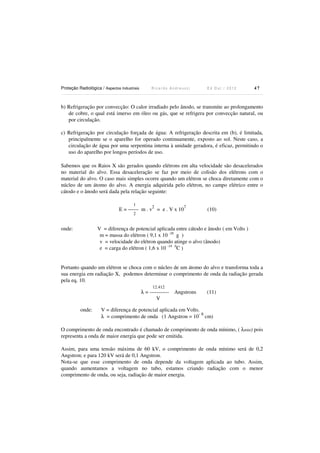 Proteção Radiológica / Aspectos Industriais

Ricardo Andreucci

Ed Out./ 2012

47

b) Refrigeração por convecção: O calor irradiado pelo ânodo, se transmite ao prolongamento
de cobre, o qual está imerso em óleo ou gás, que se refrigera por convecção natural, ou
por circulação.
c) Refrigeração por circulação forçada de água: A refrigeração descrita em (b), é limitada,
principalmente se o aparelho for operado continuamente, exposto ao sol. Neste caso, a
circulação de água por uma serpentina interna à unidade geradora, é eficaz, permitindo o
uso do aparelho por longos períodos de uso.
Sabemos que os Raios X são gerados quando elétrons em alta velocidade são desacelerados
no material do alvo. Essa desaceleração se faz por meio de colisão dos elétrons com o
material do alvo. O caso mais simples ocorre quando um elétron se choca diretamente com o
núcleo de um átomo do alvo. A energia adquirida pelo elétron, no campo elétrico entre o
cátodo e o ânodo será dada pela relação seguinte:
1

2

E = ------ m . v = e . V x 10

7

2

onde:

(10)

V = diferença de potencial aplicada entre cátodo e ânodo ( em Volts )
m = massa do elétron ( 9,1 x 10 -28 g )
v = velocidade do elétron quando atinge o alvo (ânodo)
e = carga do elétron ( 1,6 x 10 -19 0C )

Portanto quando um elétron se choca com o núcleo de um átomo do alvo e transforma toda a
sua energia em radiação X, podemos determinar o comprimento de onda da radiação gerada
pela eq. 10.
12.412

λ = ----------V
onde:

Angstrons

(11)

V = diferença de potencial aplicada em Volts.
-8
λ = comprimento de onda (1 Angstron = 10 cm)

O comprimento de onda encontrado é chamado de comprimento de onda mínimo, ( λmin) pois
representa a onda de maior energia que pode ser emitida.
Assim, para uma tensão máxima de 60 kV, o comprimento de onda mínimo será de 0,2
Angstron; e para 120 kV será de 0,1 Angstron.
Nota-se que esse comprimento de onda depende da voltagem aplicada ao tubo. Assim,
quando aumentamos a voltagem no tubo, estamos criando radiação com o menor
comprimento de onda, ou seja, radiação de maior energia.

 