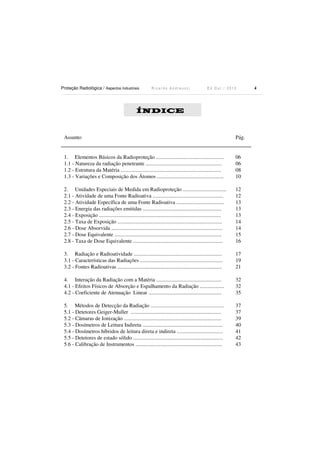 Proteção Radiológica / Aspectos Industriais

Ricardo Andreucci

Ed Out./ 2012

ÍNDICE

Assunto

Pág.

1. Elementos Básicos da Radioproteção ..................................................
1.1 - Natureza da radiação penetrante ........................................................
1.2 - Estrutura da Matéria ..........................................................................
1.3 - Variações e Composição dos Átomos .................................................

06
06
08
10

2. Unidades Especiais de Medida em Radioproteção ................................
2.1 - Atividade de uma Fonte Radioativa ....................................................
2.2 - Atividade Específica de uma Fonte Radioativa ...................................
2.3 - Energia das radiações emitidas ..........................................................
2.4 - Exposição ..........................................................................................
2.5 - Taxa de Exposição .............................................................................
2.6 - Dose Absorvida ..................................................................................
2.7 - Dose Equivalente ...............................................................................
2.8 - Taxa de Dose Equivalente ..................................................................

12
12
13
13
13
14
14
15
16

3. Radiação e Radioatividade .................................................................
3.1 - Características das Radiações .............................................................
3.2 - Fontes Radioativas .............................................................................

17
19
21

4. Interação da Radiação com a Matéria ................................................
4.1 - Efeitos Físicos de Absorção e Espalhamento da Radiação ..................
4.2 - Coeficiente de Atenuação Linear ......................................................

32
32
35

5. Métodos de Detecção da Radiação ......................................................
5.1 - Detetores Geiger-Muller ...................................................................
5.2 - Câmaras de Ionização ........................................................................
5.3 - Dosímetros de Leitura Indireta ...........................................................
5.4 - Dosímetros híbridos de leitura direta e indireta ..................................
5.5 - Detetores de estado sólido ..................................................................
5.6 - Calibração de Instrumentos ................................................................

37
37
39
40
41
42
43

4

 