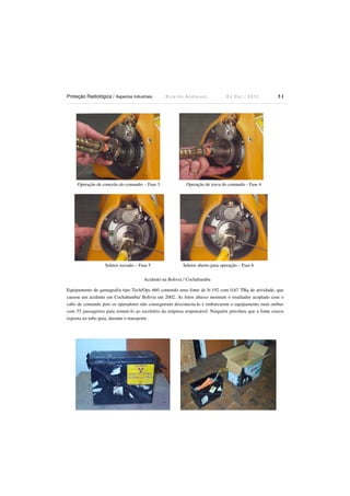 Proteção Radiológica / Aspectos Industriais

Operação de conexão do comando - Fase 3

Seletor travado – Fase 5

Ricardo Andreucci

Ed Out./ 2012

51

Operação de trava do comando - Fase 4

Seletor aberto para operação – Fase 6

Acidente na Bolivia / Cochabamba
Equipamento de gamagrafia tipo Tech/Ops 660 contendo uma fonte de Ir-192 com 0,67 TBq de atividade, que
causou um acidente em Cochabamba/ Bolivia em 2002. As fotos abaixo mostram o irradiador acoplado com o
cabo de comando pois os operadores não conseguiram desconecta-lo e embarcaram o equipamento num onibus
com 55 passageiros para remete-lo ao escritório da empresa responsável. Ninguém percebeu que a fonte estava
exposta no tubo guia, durante o transporte .

 