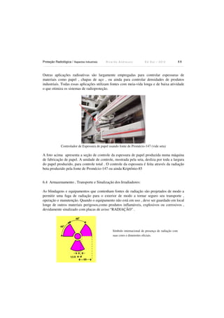 Proteção Radiológica / Aspectos Industriais

Ricardo Andreucci

Ed Out./ 2012

55

Outras aplicações radioativas são largamente empregadas para controlar espessuras de
materiais como papel , chapas de aço , ou ainda para controlar densidades de produtos
industriais. Todas essas aplicações utilizam fontes com meia-vida longa e de baixa atividade
o que otimiza os sistemas de radioproteção.

Controlador de Espessura de papel usando fonte de Promécio-147 (vide seta)

A foto acima apresenta a seção de controle da espessura de papel produzida numa máquina
de fabricação de papel. A unidade de controle, mostrada pela seta, desliza por toda a largura
do papel produzido, para controle total . O controle da espessura é feita através da radiação
beta produzido pela fonte de Promécio-147 ou ainda Kriptônio-85

6.4 Armazenamento , Transporte e Sinalização dos Irradiadores:
As blindagens e equipamentos que contenham fontes de radiação são projetados de modo a
permitir uma fuga de radiação para o exterior de modo a tornar seguro seu transporte ,
operação e manutenção. Quando o equipamento não está em uso , deve ser guardado em local
longe de outros materiais perigosos,como produtos inflamáveis, explosivos ou corrosivos ,
devidamente sinalizado com placas de aviso “RADIAÇÃO” .

Símbolo internacional de presença de radiação com
suas cores e dimensões oficiais.

 
