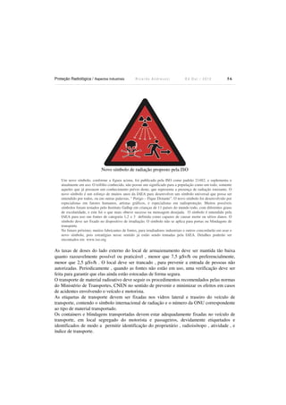 Proteção Radiológica / Aspectos Industriais

Ricardo Andreucci

Ed Out./ 2012

56

Novo símbolo de radiação proposto pela ISO
Um novo símbolo, conforme a figura acima, foi publicado pela ISO como padrão 21482, e suplementa o
atualmente em uso. O trifólio conhecido, não possui um significado para a população como um todo, somente
aqueles que já possuem um conhecimento prévio deste, que representa a presença de radiação ionizante. O
novo símbolo é um esforço de muitos anos da IAEA para desenvolver um símbolo universal que possa ser
entendido por todos, ou em outras palavras, “ Perigo – Fique Distante”. O novo símbolo foi desenvolvido por
especialistas em fatores humanos, artistas gráficos, e especialistas em radioproteção. Muitos possíveis
símbolos foram testados pelo Instituto Gallup em crianças de 11 países do mundo todo, com diferentes graus
de escolaridade, e este foi o que mais obteve sucesso na mensagem desejada. O símbolo é entendido pela
IAEA para uso om fontes de categoria 1,2 e 3 definida como capazes de causar morte ou sérios danos. O
símbolo deve ser fixado no dispositivo de irradiação. O símbolo não se aplica para portas ou blindagens de
transporte.
No futuro próximo, muitos fabricantes de fontes, para irradiadores industriais e outros concordarão em usar o
novo símbolo, pois estratégias nesse sentido já estão sendo tomadas pela IAEA. Detalhes poderão ser
encontados em www.iso.org

As taxas de doses do lado externo do local de armazenamento deve ser mantida tão baixa
quanto razoavelmente possível ou praticável , menor que 7,5 µSv/h ou preferencialmente,
menor que 2,5 µSv/h . O local deve ser trancado , para prevenir a entrada de pessoas não
autorizadas. Periodicamente , quando as fontes não estão em uso, uma verificação deve ser
feita para garantir que elas ainda estão estocadas de forma segura.
O transporte de material radioativo deve seguir os procedimentos recomendados pelas normas
do Ministério de Transportes, CNEN no sentido de prevenir e minimizar os efeitos em casos
de acidentes envolvendo o veículo e motorista.
As etiquetas de transporte devem ser fixadas nos vidros lateral e traseiro do veículo de
transporte, contendo o símbolo internacional de radiação e o número da ONU correspondente
ao tipo de material transportado.
Os containers e blindagens transportadas devem estar adequadamente fixadas no veículo de
transporte, em local segregado do motorista e passageiros, devidamente etiquetados e
identificados de modo a permitir identificação do proprietário , radioisótopo , atividade , e
índice de transporte.

 