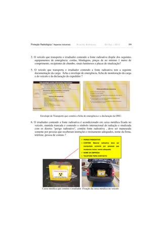 Proteção Radiológica / Aspectos Industriais

Ricardo Andreucci

Ed Out./ 2012

59

2. O veículo que transporta o irradiador contendo a fonte radioativa dispõe dos seguintes
equipamentos de emergência: cordas, blindagens, pinças de no mínimo 1 metro de
comprimento, recipientes de chumbo, sinais luminosos e placas de sinalização?
5. O veículo que transporta o irradiador contendo a fonte radioativa tem a seguinte
documentação da carga: ficha e envelope de emergência, ficha de monitoração da carga
e do veículo e da declaração do expedidor ?

Envelope de Transporte que contém a ficha de emergência e a declaração da ONU.

6. O irradiador contendo a fonte radioativa é acondicionado em caixa metálica fixada no
veículo, mantida trancada e contendo o símbolo internacional de radiação e sinalizada
com os dizeres "perigo radioativo", contém fonte radioativa , deve ser manuseada
somente por pessoas que receberam instruções e treinamento adequados, nome da firma,
telefone, pessoa de contato ?
• PERIGO RADIOATIVO
• CONTÉM:
manipulado

Material

radioativo

somente

por

deve

ser

pessoas

que

receberam treina- mento adequado.
• NOME DA EMPRESA
• TELEFONE PARA CONTACTO

Caixa metálica que contém o irradiador Fixação da caixa metálica no veículo

 