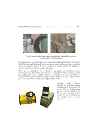Proteção Radiológica / Aspectos Industriais

Ricardo Andreucci

Ed Out./ 2012

65

Fotos de um acelerador linear usado para radiografia industrial de peças com
espessura de 20 a 300 mm de aço.
Estes equipamentos não são portáteis e necessitam de instalação adequada, tanto do ponto de
vista de movimentação do aparelho como das espessuras das paredes de concreto requeridas,
que podem alcançar cerca de 1 metro. Sistemas de cameras internas de segurança e
monitores de área, completam a proteção radiológica.
Outro tipo de aceleradores são os Betatrons que podem ser considerados como
transformadores de alta voltagem o que consiste na aceleração dos elétrons de forma circular
por mudança do campo magnético primário, adquirindo assim altas velocidades e
consequentemente a transformação da energia cinética em Raios X, após o impacto destes
com o alvo. Este processo podem gerar energias de 10 a 30 Mev.
Acelerador
portátil
Betatron
industrial, para radiografias de peças
com espessuras de aço acima de 100
mm até 300 mm. Projetado para
produzir um feixe de radiação de até
7,5 Mev, com ponto focal bastante
reduzido de 2 mm. Produz filmes com
alta qualidade, mesmo em altas
espessuras.

 
