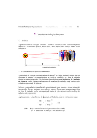 Proteção Radiológica / Aspectos Industriais

Ricardo Andreucci

Ed Out./ 2012

66

7. Controle das Radiações Ionizantes
7.1 Distância
A proteção contra as radiações ionizantes , usando-se a distância como fator de redução da
exposição é o meio mais prático , baixo custo e mais rápido numa situação normal ou de
emergência.

D

Controle da Distancia
7.1.1 Lei do Inverso do Quadrado da Distância:
A intensidade de radiação emitida pela fonte de Raios-X ou Gama , diminui à medida que nos
afastamos da mesma, e consequentemente a exposição radiológica e a dose de radiação
diminui na mesma proporção. Esse fenômeno é explicado pela Lei do Inverso do Quadrado
da Distância , assim , pequenos afastamentos de uma fonte de radiação , pode causar grande
redução na intensidade da radiação.
Sabemos , que a radiação se espalha após ser emitida pela fonte, portanto o mesmo número de
raios gerados diverge, ocupando áreas cada vez maiores. Desse modo, uma pessoa próxima
da fonte de radiação, recebe uma quantidade maior de raios, porque recebe um feixe de
radiação mais concentrado.
Algebricamente, a Lei do Inverso do Quadrado da Distância , pode ser escrita como segue:
I(1)
------- =
I(2)
onde:

2
[ D(2) ]
--------2
[ D(1) ]

(13)

I(1) = intensidade da radiação a uma distância D(1)
I(2) = intensidade da radiação a uma distância D(2)

 