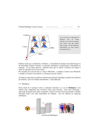 Proteção Radiológica / Aspectos Industriais

Ricardo Andreucci

Ed Out./ 2012

67

2 metros

1 metro

25%

A Lei do Inverso do Quadrado da
Distância, deve ser sempre
utilizada como forma de proteção,
pois consiste num meio rápido,
barato, seguro e de fácil aplicação,
especialmente em áreas abertas,
sem proteção física.

100%
fonte

Podemos notar que se dobrarmos a distância , a intensidade de radiação será reduzida para ¼
de intensidade original. Portanto, a exposição radiológica é proporcional à intensidade da
radiação, ou em outras palavras , podemos dizer que ao dobrar a distância em relação a
fonte, da exposição será 4 vezes menor.
Por exemplo: Se a taxa de dose a 1 metro é 400 µSv/h ; a medida a 2 metros será 100 µSv/h;
a medida a 10 metros será 4 µSv/h e a 20 metros será de 1 µSv/h .
A distância representa um poderoso método para proteção radiológica, quando da ocorrência
de acidentes, pois é de simples entendimento , e fácil aplicação.
7.2 Blindagem
Outro modo de se proteger contra as radiações ionizantes, é o uso de blindagem. ë um
método mais complicado pois envolvem custos mais elevados , áreas para construção ,
aprovação do projeto pelo orgão competente , porém é um meio eficaz que permite o trabalho
utilizando fontes com altas intensidades de radiação , com um máximo de segurança
radiológica.

Controle por Blindagem

 