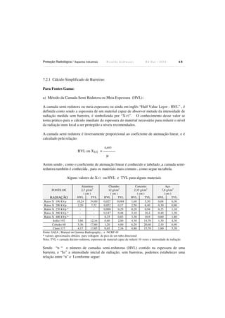 Proteção Radiológica / Aspectos Industriais

Ricardo Andreucci

Ed Out./ 2012

68

7.2.1 Cálculo Simplificado de Barreiras:
Para Fontes Gama:

a) Método da Camada Semi Redutora ou Meia Espessura (HVL) :
A camada semi-redutora ou meia espessura ou ainda em inglês “Half Value Layer - HVL” , é
definida como sendo a espessura de um material capaz de absorver metade da intensidade de
radiação medida sem barreira, é simbolizada por “X1/2”. O conhecimento desse valor se
torna prático para o cálculo imediato da espessura do material necessário para reduzir o nível
da radiação num local a ser protegido a níveis recomendados.
A camada semi redutora é inversamente proporcional ao coeficiente de atenuação linear, e é
calculado pela relação:
0,693

HVL ou X1/2 = ---------µ
Assim sendo , como o coeficiente de atenuação linear é conhecido e tabelado ,a camada semiredutora também é conhecida , para os materiais mais comuns , como segue na tabela.
Alguns valores de X1/2 ou HVL e TVL para alguns materiais
Alumínio
Chumbo
Concreto
Aço
2,7 g/cm3
12 g/cm3
2,35 g/cm3
7,8 g/cm3
( cm )
( cm )
( cm )
( cm )
HVL
TVL
HVL
TVL
HVL
TVL
HVL
TVL
RADIAÇÃO
Raios X 100 kVp
10,24
34,00
0,027
0,088
1,60
5,30
0,08
0,30
Raios X 200 kVp
2,20
7,32
0,052
0,17
2,50
8,40
0,30
0,90
Raios X 250 kVp *
0,088
0,29
0,28
0,94
0,35
1,10
Raios X 300 kVp *
0,147
0,48
3,10
10,4
0,40
1,30
Raios X 400 kVp *
0,25
0,83
3,30
10,9
0,60
1,80
Iridio 192
3,66
12,16
0,60
2,00
4,30
14,70
1,30
4,30
Cobalto 60
5,36
17,80
1,20
4,00
6,20
20,60
2,10
6,90
Césio 137
4,17
13,85
0,65
2,16
4,80
15,70
1,60
5,30
Fonte: IAEA , Manual on Gamma Radiography , e NCRP 49
* valores aproximados obtidos para voltagem de pico de um tubo direcional
Nota: TVL = camada décimo redutora, espessura de material capaz de reduzir 10 vezes a intensidade de radiação
FONTE DE

Sendo “n “ o número de camadas semi-redutoras (HVL) contido na espessura de uma
barreira, e “Io” a intensidade inicial de radiação, sem barreiras, podemos estabelecer uma
relação entre “n” e I conforme segue:

 