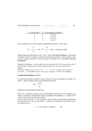 Proteção Radiológica / Aspectos Industriais

Ricardo Andreucci

n ( Nr. de HVL)
1
2
3
n

Ed Out./ 2012

69

I (intensidade de radiação)
I = Io / 21
I = Io / 22
I = Io / 24
I = Io / 2n

Assim , podemos escrever uma expressão matemática bastante útil , como segue:
Io

n

Io

I = --------- ou 2 = ----- onde n = Espessura / HVL
2n

I

Algumas literaturas denominam a razão “ Io/I “ como sendo Fator de Redução, e apresentam
um gráfico do fator de redução em função da espessura necessária de vários materiais , para
se obter a redução requerida. O inverso do fator de redução “I/Io” é denominado Fator de
Transmissão.
Exemplo de Aplicação: A taxa de dose devido a uma fonte de Ir-192 em uma área é de 15
µSv/h. Deseja-se reduzir para 10 µSv/h. Qual espessura de concreto será necessária ?
Solução:
O fator de redução será = 15 / 10 = 1,5 -----> 2n = 1,5 ou seja n. log 2 = log 1,5
n = 0,587 ----> sendo HVL=4,3 cm temos que a espessura = 0,587 x 4,3 = 2,52 cm
Camada Décimo Redutora ( TVL):

É a espessura particular de material capaz de reduzir 10 vezes a intensidade de radiação. Ver
tabela 4 , alguns exemplos. Pode ser determinado pela relação:
2,30
TVL = -------µ
b) Método Geral para Cálculo de Barreiras
Vários são os métodos de cálculo para uma blindagem de proteção. Um dos métodos mais
simples , que pode ser utilizado para solução de problemas de emergência , é o citado em 4.3
, usando o conceito de camada semi redutora.
Para se estimar a espessura "x" de uma parede , capaz de reduzir a intensidade de radiação de
um valor inicial "Io" para um valor final "I" , que deve ser conhecido ou normalizado , pode
ser utilizada a eq.14:
x = 1 / µ. ln [ Io/I + ln B(µ,x) ]

(14)

 