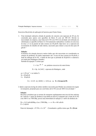 Proteção Radiológica / Aspectos Industriais

Ricardo Andreucci

Ed Out./ 2012

72

Exercícios Resolvidos de aplicação de barreiras para Fontes Gama.
1.

Uma instalação radioativa dotada de paredes de concreto com espessura de 20 cm, foi
construída para operar com aparelhos de Raios X com até 300 kV. Devido às
necessidades da empresa, uma fonte de Ir-192 com 30 Ci de atividade será utilizada em
substituição ao aparelho de Raios X. O levantamento radiométrico resultou em uma taxa
de dose a 2 m da parede do lado externo em 40 µSv/h. Qual deve ser a espessura do
revestimento de chumbo do lado interno, necessário para reduzir a taxa de dose para 20
µSv/h ?
Solução:
O histórico da situação descreve muitos dados que não necessitam ser considerados na
solução do problema. Os dados importantes são: A taxa de dose externa de 40 µSv/h, a
fonte de radiação de Ir-192, o limite de dose que se pretende de 20 µSv/h e o material a
ser usado para blindagem (chumbo).
Partindo da equação (7) temos que:

I = Io e

-µ.x

ou podemos reescrever de outra forma:

X = 1/µ . ln [ Io/I ] espessura da blindagem , onde
µ = 1,29 cm-1 ( ver tabela 3)
Io = 40 µSv/h
I = 20 µSv/h
X = 1/1,29 . ln [ 40/20 ] = 0,54 cm ou X = 5,4 mm de Pb

2. Qual a espessura da liga de urânio metálico necessária para blindar um container de resgate
ou transporte, projetado para uso com fontes de Ir-192 com até 100 Ci de atividade ?
Solução:
Devemos considerar que as normas de transporte regulamentam uma taxa de dose máxima
de 2 mSv/h a 1 metro de distância (veja tabela no item 6.2) enquanto que a fonte de Ir-192
com 100 Ci ou 3700 GBq possui uma intensidade de radiação a 1 metro de distância de :

Po = 0,13 mSv/h/GBq a 1m x 3700 GBq ------> Po = 481 mSv/h
P = 2 mSv/h
Fator de Atenuação = P / Po = 4 x 10-3 - Consultando o gráfico temos que: X = 26 cm

 