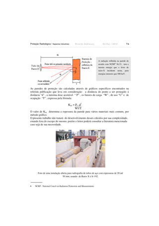Proteção Radiológica / Aspectos Industriais

Ricardo Andreucci

Ed Out./ 2012

76

A radiação refletida na parede de
acordo com NCRP* Nr.51, tem a
mesma energia que o feixe de
raios-X incidente nesta, para
energias menores que 500 keV.

As paredes de proteção são calculadas através de gráficos específicos encontrados na
referida publicação que leva em consideração: a distância do ponto a ser protegido à
distância “d” , a máxima dose aceitável “ P” , os fatores de carga “W” , de uso “U” e de
ocupação “T” , expressa pela fórmula:

Kux = P. d2
WUT
O valor de Kux determina a espessura da parede para vários materiais mais comuns, por
método gráfico.
O presente trabalho não tratará do desenvolvimento desses cálculos por sua complexidade,
estando fora do escopo do mesmo, porém o leitor poderá consultar a literatura mencionada
caso seja de sua necessidade.

Foto de uma instalação aberta para radiografia de tubos de aço com espessuras de 20 até
50 mm, usando de Raios X e Ir-192.

•

NCRP - National Concil on Radiation Protection and Measurements

 