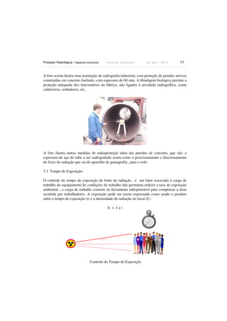 Proteção Radiológica / Aspectos Industriais

Ricardo Andreucci

Ed Out./ 2012

77

A foto acima ilustra uma instalação de radiografia industrial, com proteção de paredes móveis
construídas em concreto baritado, com espessura de 60 mm. A blindagem biológica permite a
proteção adequada dos funcionários da fábrica, não ligados à atividade radiográfica, como
caldereiros, soldadores, etc..

A foto ilustra outras medidas de radioproteção além das paredes de concreto, que são: a
espessura de aço do tubo a ser radiografado assim como o posicionamento e direcionamento
do feixe de radiação que sai do aparelho de gamagrafia , para o solo.
7.3 Tempo de Exposição:
O controle do tempo de exposição da fonte de radiação , é um fator associado à carga de
trabalho do equipamento.Se condições de trabalho não permitem reduzir a taxa de exposição
ambiental , a carga de trabalho consiste na ferramenta indispensável para compensar a dose
recebida por trabalhadores. A exposição pode ser assim expressada como sendo o produto
entre o tempo de exposição (t) e a intensidade de radiação no local (I) :
E = Ixt

Controle do Tempo de Exposição

 