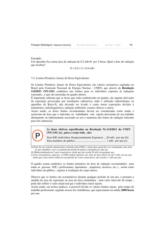 Proteção Radiológica / Aspectos Industriais

Ricardo Andreucci

Ed Out./ 2012

78

Exemplo:
Um operador fica numa área de radiação de 0,2 mSv/h por 2 horas. Qual a dose de radiação
que recebeu?
E = 0,2 x 2 = 0,4 mSv

7.4 Limites Primários Anuais de Doses Equivalentes
Os Limites Primários Anuais de Doses Equivalentes são valores normativos reguladas no
Brasil pela Comissão Nacional de Energia Nuclear - CNEN, que através da Resolução
114/2011 (NN-3.01) estabelece tais limites para os indivíduos expostos às radiações
ionizantes , e que são mostradas no quadro abaixo.
É importante salientar que as doses que estão estabelecidas no quadro, são aquelas derivadas
da exposição provocadas por instalações radioativas onde é utilizado radioisótopos ou
aparelhos de Raios-X, não devendo ser levado e conta outras exposições devidos à
tratamentos, radiodiagnóstico, radiação ambiental, exames clínicos e outros.
Assim sendo, as doses limites recomendadas devem ser consideradas como sendo o
acréscimo de dose que o indivíduo ou trabalhador está sujeito decorrente de seu trabalho
diretamente ou indiretamente associado ao uso e manuseio das fontes de radiação ionizante
para fins industriais.

P

As doses efetivas especificadas na Resolução Nr.114/2011 da CNEN
(NN-3.01) [a] , para o corpo todo , são:

Para IOE (indivíduos Ocupacionalmente Expostos) ....20 mSv por ano [b]
Para membros do público ........................................... 1 mSv por ano [c]

[a] Para fins de controle administrativo efetuado pela CNEN, o termo dose anual deve ser considerado como dose
no ano calendário, isto é, no período decorrente de janeiro a dezembro de cada ano.
[b] Média ponderada em 5 anos consecutivos, desde que não exceda 50 mSv em qualquer ano.
[c] Em circunstâncias especiais, a CNEN poderá autorizar um valor de dose efetiva de até 5 mSv em um ano,
desde que a dose efetiva média em um período de 5 anos consecutivos, não exceda a 1 mSv por ano.

O quadro acima estabelece os limites primários de dose de radiação recomendados para
todas as pessoas IOE ( profissionais, operadores , inspetores, técnicos, etc..), assim como
indivíduos do público , sujeitos à irradiação de corpo inteiro.
Observe que os limites são acumulativos durante qualquer período de um ano, e portanto a
medida da taxa de exposição ou taxa de dose instantânea , num curto intervalo de tempo ,
pode não refletir o valor anual real que o indivíduo estará sujeito.
Assim sendo, em termos práticos ,é possível dividir os valores limites anuais pelo tempo de
trabalho profissional, segundo nossas leis trabalhistas, que representam em média 2000 horas
por ano.

 