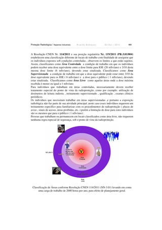 Proteção Radiológica / Aspectos Industriais

Ricardo Andreucci

Ed Out./ 2012

80

A Resolução CNEN Nr. 114/2011 e sua posição regulatória Nr. 119/2011 (PR-3.01/004)
estabelecem uma classificação diferente de locais de trabalho com finalidade de assegurar que
os indivíduos expostos sob condições controladas , observem os limites a que estão sujeitos.
Assim, classificamos como Área Controlada a condição de trabalho em que os indivíduos
podem receber uma dose equivalente entre a dose limite para IOE (20 mSv/ano) e 3/10 desta
mesma dose limite (6 mSv/ano), devendo estar sinalizada. Classificamos como Área
Supervisionada a condição de trabalho em que a dose equivalente pode estar entre 3/10 da
dose equivalente para os IOE ( 6 mSv/ano) e a dose para o público ( 1 mSv/ano), devendo
estar sinalizada. Classificamos como Área Livre como aquelas áreas onde a dose máxima
recebida é menor ou igual a 1 mSv/ano.
Para indivíduos que trabalham em áreas controladas, necessariamente devem receber
tratamento especial do ponto de vista da radioproteção, como por exemplo: utilização de
dosímetros de leitura indireta , treinamento supervisionado , qualificação , exames clínicos
periódicos.
Os indivíduos que necessitam trabalhar em áreas supervisionadas ,e portanto a exposição
radiológica não faz parte de sua atividade principal ,neste caso esses indivíduos requerem um
treinamento específico para familiarizar com os procedimentos de radioproteção ( placas de
aviso , sinais de acesso, áreas proibidas, etc..) porém a limitação de dose para estes indivíduos
são os mesmos que para o público ( 1 mSv/ano) .
Pessoas que trabalham ou permanecem em locais classificados como área livre, não requerem
nenhuma regra especial de segurança, sob o ponto de vista da radioproteção.

Classificação de Áreas conforme Resolução CNEN 114/2011 (NN-3.01) levando em conta
uma carga de trabalho de 2000 horas por ano, para efeito de planejamento geral.

 