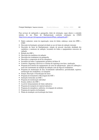 Proteção Radiológica / Aspectos Industriais

Ricardo Andreucci

Ed Out./ 2012

82

Para serviços de radiografia e gamagrafia, título de orientação, segue abaixo o conteúdo
mínimo de um Plano de Radioproteção conforme orientação da CNEN
(http://www.cnen.gov.br/seguranca/requerimentos/Plano_radiografia.pdf )
• Dados cadastrais: nome da organização, nome do titular, endereço, nome dos SPR´s ,
CNPJ
• Descrição da Instalação: principal atividade no uso de fontes de radiação ionizante
• Descrição do Setor de Radioproteção: relação do pessoal, descrição detalhada dos
medidores e monitores de radiação, inventário de fontes e equipamentos emissores de
radiação
• Relação dos IOE´s
• Descrição dos medidores de radiação
• Descrição dos irradiadores de gamagrafia
• Descrição e composição do kit de emergência
• Inventário de fontes e equipamentos geradores de Raios X
• Controle e Segurança: descrever os sistemas de segurança com fotos, sinalização
• Programa de Controle dos equipamentos do setor de radioproteção: plano de calibração e
testes dos instrumentos de medição da radiação, teste de fuga nos irradiadores
• Programa de monitoração de área, levantamento radiométrico, periodicidade, registros,
monitoração dos irradiadores, no transporte
• Função, Descrição e Classificação das áreas
• Programa de treinamento e Reciclagem dos IOE´s
• Instruções fornecidas aos IOE´s
• Programa de monitoração individual
• Exames médicos dos IOE´s
• Local de Armazenamento de fontes radioativas
• Programa de transporte de material radioativo
• Programa de emergência: auditorias, investigação de acidentes
• Programa de registros da Instalação
• Planta da instalação com localização das fontes

 