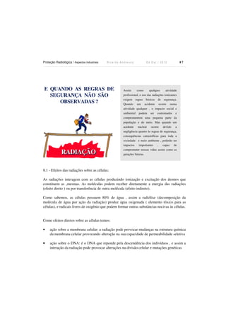 Proteção Radiológica / Aspectos Industriais

Ricardo Andreucci

E QUANDO AS REGRAS DE
SEGURANÇA NÃO SÃO
OBSERVADAS ?

RADIAÇÃO

Ed Out./ 2012

87

Assim
como
qualquer
atividade
profissional, o uso das radiações ionizantes
exigem regras básicas de segurança.
Quando um acidente ocorre numa
atividade qualquer , o impacto social e
ambiental podem ser contornados e
compromentem uma pequena parte da
população e do meio. Mas quando um
acidente nuclear ocorre devido a
negligência quanto às regras de segurança,
consequências catrastóficas para toda a
sociedade e meio ambiente , poderão ter
impactos importantes , capaz de
comprometer nossas vidas assim como as
gerações futuras.

8.1 - Efeitos das radiações sobre as células:
As radiações interagem com as células produzindo ionização e excitação dos átomos que
constituem as ,mesmas. As moléculas podem receber diretamente a energia das radiações
(efeito direto ) ou por transferência de outra molécula (efeito indireto).
Como sabemos, as células possuem 80% de água , assim a radiólise (decomposição da
molécula de água por ação da radiação) produz água oxigenada ( elemento tóxico para as
células), e radicais livres de oxigênio que podem formar outras substâncias nocivas às células.

Como efeitos diretos sobre as células temos:
•

ação sobre a membrana celular: a radiação pode provocar mudanças na estrutura química
da membrana celular provocando alteração na sua capacidade de permeabilidade seletiva

•

ação sobre o DNA: é o DNA que reponde pela descendência dos indivíduos , e assim a
interação da radiação pode provocar alterações na divisão celular e mutações genéticas

 