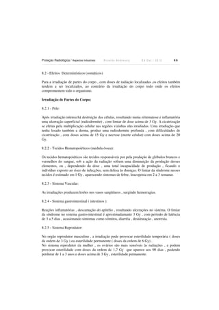 Proteção Radiológica / Aspectos Industriais

Ricardo Andreucci

Ed Out./ 2012

88

8.2 - Efeitos Determinísticos (somáticos)
Para a irradiação de partes do corpo , com doses de radiação localizadas ,os efeitos também
tendem a ser localizados, ao contrário da irradiação do corpo todo onde os efeitos
compromentem todo o organismo.
Irradiação de Partes do Corpo:

8.2.1 - Pele:
Após irradiação intensa há destruição das células, resultando numa eritematose e inflamatória
uma ulceração superficial (radiodermite) , com limiar de dose acima de 3 Gy. A cicatrização
se efetua pela multiplicação celular nas regiões vizinhas não irradiadas. Uma irradiação que
tenha lesado também a derma, produz uma radiodermite profunda , com difilculdades de
cicatrização , com doses acima de 15 Gy e necrose (morte celular) com doses acima de 20
Gy.
8.2.2 - Tecidos Hematopoiéticos (medula óssea):
Os tecidos hematopoiéticos são tecidos responsáveis por pela produção de glóbulos brancos e
vermelhos do sangue, sob a ação da radiação sofrem uma diminuição da produção desses
elementos, ou , dependendo da dose , uma total incapacidade de produção , ficando o
indivíduo exposto ao risco de infecções, sem defesa às doenças. O limiar da síndrome nesses
tecidos é estimado em 1 Gy , aparecendo sintomas de febre, leucopenia em 2 a 3 semanas
8.2.3 - Sistema Vascular:
As irradiações produzem lesões nos vasos sangüíneos , surgindo hemorragias.
8.2.4 - Sistema gastrointestinal ( intestinos ):
Reações inflamatórias , descamação do epitélio , resultando ulcerações no sistema. O limiar
da síndrome no sistema gastro-intestinal é aproximadamante 3 Gy , com período de latência
de 3 a 5 dias , ocasionando sintomas como vômitos, diarréia , desidratação , anorexia.
8.2.5 - Sistema Reprodutor:
No orgão reprodutor masculino , a irradiação pode provocar esterilidade temporária ( doses
da ordem de 3 Gy ) ou esterilidade permanente ( doses da ordem de 6 Gy) .
No sistema reprodutor da mulher , os ovários são mais sensíveis às radiações , e podem
provocar esterilidade com doses da ordem de 1,7 Gy que aparece aos 90 dias , podendo
perdurar de 1 a 3 anos e doses acima de 3 Gy , esterilidade permanente.

 
