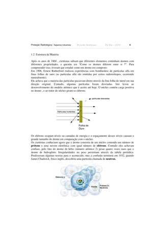Proteção Radiológica / Aspectos Industriais

Ricardo Andreucci

Ed Out./ 2012

8

1.2 Estrutura da Matéria:
Após os anos de 1860 , cientistas sabiam que diferentes elementos continham átomos com
diferentes propriedades, a questão era “Como os átomos diferem entre si ?”. Para
compreender isso, tiveram que estudar como um átomo era composto.
Em 1906, Ernest Rutherford realizou experiências com bombardeio de partículas alfa em
finas folhas de ouro (as partículas alfa são emitidas por certos radioisótopos, ocorrendo
naturalmente).
Ele achava que a maioria das partículas passavam direto através da fina folha do metal em sua
direção original. Contudo, algumas partículas foram desviadas. Isto levou ao
desenvolvimento do modelo atômico que é aceito até hoje. O núcleo contém carga positiva
no átomo , e ao redor do núcleo giram os elétrons.

Os elétrons ocupam níveis ou camadas de energia e o espaçamento desses níveis causam o
grande tamanho do átomo em comparação com o núcleo.
Os cientistas conheciam agora que o átomo consistia de um núcleo contendo um número de
prótons e uma nuvem eletrônica com igual número de elétrons. Contudo eles achavam
confuso, pelo fato do átomo de hélio (número atômico 2) pesar quatro vezes mais que o
átomo de hidrogênio. Irregularidades no peso persistiam através da tabela periódica.
Predisseram algumas teorias para o acontecido, mas a confusão terminou em 1932, quando
James Chadwick, físico inglês, descobriu uma partícula chamada de neutron.

 
