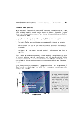 Proteção Radiológica / Aspectos Industriais

Ricardo Andreucci

Ed Out./ 2012

89

Irradiação de Corpo Inteiro:

De um modo geral , a irradiação no corpo todo de forma aguda ,com doses acima de 0,25 Gy,
podem provocar: Anorexia, náusea , vômito , prostração , diarréia , conjuntivite , eritema ,
choque , desorientação , coma e morte. Tais sintomas são denominados como Síndrome
Aguda da Radiação (SAR) .
A exposição externa de corpo todo, de forma aguda , S.A.R ,consiste nos seguintes:
•

Fase inicial: É a fase onde os efeitos físicos provocados pela exposição , se processa.

•

Paríodo latente: É a fase em que as reações químicas, provocada pela exposição é
processada.

•

Fase Crítica: É a fase onde o indivíduo apresenta a sintomatologia dos efeitos da
exposição.

Efeitos a longo prazo podem ser observados quando indivíduos são expostos a doses baixas
por um longo período de exposição , manifestando-se anos mais tarde. É necessário enfatizar
que nenhuma enfermidade é associada ou caracterizada como "doença da radiação" , o que
se verifica é um aumento da probabilidade do aparecimento de doenças já conhecidas e
existentes.
Para o propósito de proteção radiológica , o ICRP considera que o fator de mortalidade por
câncer induzido por radiação é por volta de 10-2/Sv , tomada como uma média para ambos
os sexos e todas as idades.

Letalidade (%)

100%

Os efeitos somáticos chamados
Determinísticos, ocorrem devido a
uma dose aguda de radiação, isto é
,doses administradas em pouco
tempo, ocorrem a partir de um
limiar de 0,25 Gy.

50%

Os efeitos genéticos denominados
Estocáticos, podem ocorrer a partir
de qualquer valor de dose
absorvida, variando de forma linear.

Efeitos Somáticos
Efeitos Genéticos

0

0

0,25Gy

Dose Absorvida

4Gy 8 Gy

 