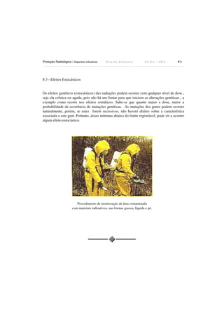 Proteção Radiológica / Aspectos Industriais

Ricardo Andreucci

Ed Out./ 2012

93

8.3 - Efeitos Estocásticos

Os efeitos genéticos (estocásticos) das radiações podem ocorrer com qualquer nível de dose ,
seja ela crônica ou aguda, pois não há um limiar para que iniciem as alterações genéticas , a
exemplo como ocorre nos efeitos somáticos. Sabe-se que quanto maior a dose, maior a
probabilidade de ocorrência de mutações genéticas. As mutações dos genes podem ocorrer
naturalmente, porém, se estes forem recessivos, não haverá efeitos sobre a característica
associada a este gem. Portanto, doses mínimas abaixo do limite registrável, pode vir a ocorrer
algum efeito estocástico.

Procedimento de monitoração de área contaminada
com materiais radioativos, nas formas gasosa, líquida e pó.

 