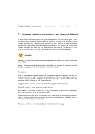 Proteção Radiológica / Aspectos Industriais

9.

Ricardo Andreucci

Ed Out./ 2012

94

Situações de Emergência com Irradiadores para Gamagrafia Industrial

A seguir iremos descrever algumas situações de emergências com irradiadores gama e cabo
de comando mais comuns de ocorrer durante as operações de inspeção de gamagrafia, assim
como as sugestões para a solução dessas emergências. Não é intenção do autor em assumir
qualquer responsabilidade dos procedimentos aqui descritos nas situações de emergências
criadas, mas cabe ao Supervisor de Radioproteção da empresa em desenvolver seus
próprios procedimentos e instruções de emergências para seu pessoal operacional.

Situação 1
Sintoma: A manivela gira muito livremente ou está presa. A fonte está exposta e não pode
ser recolhida.
Causa: Falha na conexão do porta-fonte, ou problema no terminal da mangueira. O final
do cabo de aço passou através da catraca do controlo remoto (1).
Providências
Solte os parafusos que prendem a manivela à unidade de controle remoto e o final do cabo
será exposto, Puxe o cabo para fora aproximadamente 500 mm. Recoloque o cabo na
catraca e engate girando. Reaperte os parafusos. Recolha a fonte normalmente. Se
encontrar alguma resistência, não force a manivela.
Gire para frente e para trás. O cabo, devido à abertura, pode esbarrar na saída.
Depois de recolher a fonte, inspecione o cabo flexível.
Se a fonte e a cabo foram ejetados para o chão, eles poderão estar sujos e o equipamento
deverá ser limpo antes de ser novamente operado.
Podem ocorrer casos em que o final do cabo esteja muito longe da mangueira de comando
para ser retirado, sendo então necessário desconectar a mangueira do irradiador retirar o
cabo flexível da blindagem e puxá-lo (2).
Neste caso, verificar o nível de radiação por meio do detetor de radiação.

 