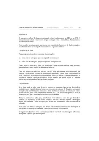 Proteção Radiológica / Aspectos Industriais

Ricardo Andreucci

Ed Out./ 2012

98

Providência:
O operador se afasta do local, comunicando o fato imediatamente ao RIA ou ao SPR. A
área continuará isolada e inacessível até que a situação volte à normalidade. Planejamento e
recolhimento da fonte:
Com os dados levantados pelo operador, e com o auxílio do Supervisor de Radioproteção, o
recolhimento deve ser planejado obedecendo aos seguintes critérios:
- localização de fonte
Para este propósito, pode-se encontrar duas situações:
a) a fonte está no tubo guia, que está engatado no irradiador;
b) a fonte caiu do tubo guia, porque o operador desengatou este,
Para a primeira situação, a fonte está localizada. Para a segunda avalia-se onde ocorreu a
queda da fonte com o auxílio do detector de radiação,
Caso sua localização não seja precisa, ela será feita pelo método da triangulação, que
consiste em descobrir o centro de um triângulo desenhado em um papel com o croqui do
local. Os vértices do triângulo serão pontos onde uma certa taxa de exposição foi medida. A
escolha da taxa de exposição deverá ser de tal maneira que possa se ter a máxima
distância possível para uma boa localização da fonte.
- recolhimento
Se a fonte está no tubo guia, deverá o mesmo ser suspenso, bem acima do nível do
irradiador, com o auxílio de uma barra com comprimento mínimo de 2 metros, procurando
proteção atrás de blindagens, para que a fonte deslize em direção do irradiador, com o
auxílio de uma garra com comprimento mínimo de 2 m, procurando proteção atrás de
blindagens para que a fonte deslize em direção ao irradiador
Retirar o terminal do tubo guia, introduzindo neste último o cabo de aço flexível do
controle (se disponível) ou um arame comprido até que o mesmo empurre a fonte para
dentro do irradiador. Todas as operações devem ser monitoradas com um detector de
radiação.
Se a fonte caiu fora do tubo guia, ela deverá ser recolhida dentro de uma blindagem de
emergência ou no próprio irradiador, com o auxílio de uma garra especial.
Se a garra tem 2 metros, então a operação deverá ser executada com blindagens adicionais,
protegendo a pessoa que utiliza a garra.

 