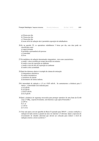 Proteção Radiológica / Aspectos Industriais R i c a r d o A n d r e u c c i E d S e t . / 2 0 1 3 1 0 5
a) 8 horas por dia
b) 5 horas por dia
c) 2 horas por dia
d) neste nível de radiação não é permitido exposição de trabalhadores
26.Se na questão 25, os operadores trabalharem 3 horas por dia, esta área pode ser
classificada como:
a) supervisionada
b) proibida a permanência de pessoas
c) controlada
d) livre
27.Os medidores de radiação denominados integradores , tem como característica:
a) medir a dose recebida por tempo decorrido em minutos
b) medir a taxa de exposição no ambiente
c) medir a taxa de dose de exposição no ambiente
d) medir a dose acumulada
28.Qual dos detetores abaixo é exemplo de câmara de ionização:
a) integradores eletrônicos
b) canetas dosimétricas
c) monitores de alarme
d) dosímetros de leitura indireta
29A intensidade de radiação a 1,5 m é 0,05 mSv/h . Se aumentarmos a distância para 5
metros , a intensidade será reduzida para:
a) 4,5 µSv/h
b) 45 mSv/h
c) 0,015 mSv/h
d) 0,15 µSv/h
30.Qual a distância de segurança necessária para proteger operários de uma fonte de Co-60
com 3,7 GBq , exposta livremente, sem barreiras e que opera 8 horas/dia ?
a) 250 m
b) 5 m
c) 129 m
d) 11,4 m
31.Uma sala opera com um aparelho de Raios-X ajustado para 200 kV , e nestas condições a
radiação do lado externo à parede da sala é no máximo 1,5 mSv/ano. Qual a espessura do
revestimento de chumbo adicional que deverá ser colocada para reduzir o nível de
radiação externo a níveis aceitáveis ?
 