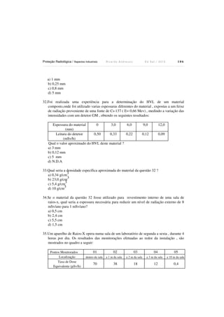Proteção Radiológica / Aspectos Industriais R i c a r d o A n d r e u c c i E d S e t . / 2 0 1 3 1 0 6
a) 1 mm
b) 0,25 mm
c) 0,8 mm
d) 5 mm
32.Foi realizada uma experiência para a determinação do HVL de um material
composto,onde foi utilizado varias espessuras diferentes do material , expostas a um feixe
de radiação proveniente de uma fonte de Cs-137 ( E= 0,66 Mev) , medindo a variação das
intensidades com um detetor GM , obtendo os seguintes resultados:
Espessura do material
(mm)
0 3,0 6,0 9,0 12,0
Leitura do detetor
(mSv/h)
0,50 0,33 0,22 0,12 0,09
Qual o valor aproximado do HVL deste material ?
a) 3 mm
b) 0,12 mm
c) 5 mm
d) N.D.A
33.Qual seria a densidade específica aproximada do material da questão 32 ?
a) 0,34 g/cm
3
b) 23,0 g/cm
3
c) 5,4 g/cm
3
d) 10 g/cm
3
34.Se o material da questão 32 fosse utilizado para revestimento interno de uma sala de
raios-x, qual seria a espessura necessária para reduzir um nível de radiação externo de 8
mSv/ano para 1 mSv/ano?
a) 0,5 cm
b) 2,4 cm
c) 5,5 cm
d) 1,5 cm
35.Um aparelho de Raios-X opera numa sala de um laboratório de segunda a sexta , durante 4
horas por dia. Os resultados das monitorações efetuadas ao redor da instalação , são
mostrados no quadro a seguir:
Pontos Monitorados 01 02 03 04 05
Localização dentro da sala a 1 m da sala a 2 m da sala a 3 m da sala a 10 m da sala
Taxa de Dose
Equivalente (µSv/h)
70 38 18 12 0,4
 