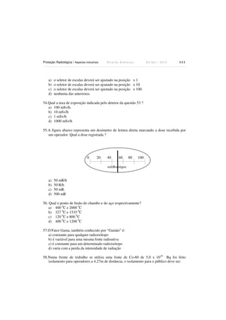 Proteção Radiológica / Aspectos Industriais R i c a r d o A n d r e u c c i E d S e t . / 2 0 1 3 1 1 1
a) o seletor de escalas deverá ser ajustado na posição x 1
b) o seletor de escalas deverá ser ajsutado na posição x 10
c) o seletor de escalas deverá ser ajustado na posição x 100.
d) nenhuma das anteriores.
54.Qual a taxa de exposição indicada pelo detetor da questão 53 ?
a) 100 mSv/h.
b) 10 mSv/h
c) 1 mSv/h
d) 1000 mSv/h
55.A figura abaixo representa um dosímetro de leitura direta marcando a dose recebida por
um operador. Qual a dose registrada ?
0 20 40 60 80 100
miliRoentgen
a) 50 mR/h
b) 50 R/h
c) 50 mR.
d) 500 mR
56. Qual o ponto de fusão do chumbo e do aço respectivamente?
a) 400 0
C e 2000 0
C
b) 327 0
C e 1535 0
C
c) 120 0
C e 800 0
C
d) 400 0
C e 1200 0
C
57.O Fator Gama, também conhecido por “Gamão” é:
a) constante para qualquer radioisótopo
b) é variável para uma mesma fonte radioativa
c) é constante para um determinado radioisótopo
d) varia com a perda da intensidade de radiação
58.Numa frente de trabalho se utiliza uma fonte de Co-60 de 5,0 x 1010
Bq foi feito
isolamento para operadores a 4,27m de distância, o isolamento para o público deve ser:
 