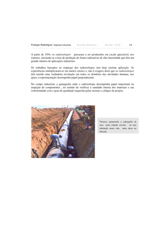 Proteção Radiológica / Aspectos Industriais R i c a r d o A n d r e u c c i E d S e t . / 2 0 1 3 1 1
A partir de 1954, os radioisótopos passaram a ser produzidos em escala apreciável, nos
reatores, iniciando-se a fase de produção de fontes radioativas de alta intensidade que têm um
grande número de aplicações industriais.
Os trabalhos baseados no emprego dos radioisótopos tem hoje enorme aplicação. As
experiências multiplicaram-se em muitos setores e, não é exagero dizer que os radioisótopos
têm trazido uma verdadeira revolução em todos os domínios das atividades humana, nos
quais a experimentação desempenha papel preponderante.
No campo industrial, a gamagrafia onde o radioisótopo desempenha papel importante na
inspeção de componentes , no sentido de verificar a sanidade interna dos materiais e sua
conformidade com o grau de qualidade requerido pelas normas e códigos de projeto.
Técnicos preparando a radiografia de
uma junta soldada circular de uma
tubulação numa vala, antes desta ser
liberada.
 