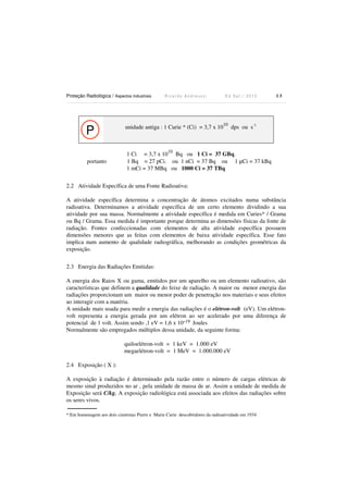 Proteção Radiológica / Aspectos Industriais R i c a r d o A n d r e u c c i E d S e t . / 2 0 1 3 1 3
P unidade antiga : 1 Curie * (Ci) = 3,7 x 10
10
dps ou s-1
1 Ci = 3,7 x 10
10
Bq ou 1 Ci = 37 GBq.
portanto 1 Bq = 27 pCi. ou 1 nCi = 37 Bq ou 1 µCi = 37 kBq
1 mCi = 37 MBq ou 1000 Ci = 37 TBq
2.2 Atividade Específica de uma Fonte Radioativa:
A atividade específica determina a concentração de átomos excitados numa substância
radioativa. Determinamos a atividade específica de um certo elemento dividindo a sua
atividade por sua massa. Normalmente a atividade específica é medida em Curies* / Grama
ou Bq / Grama. Essa medida é importante porque determina as dimensões físicas da fonte de
radiação. Fontes confeccionadas com elementos de alta atividade específica possuem
dimensões menores que as feitas com elementos de baixa atividade específica. Esse fato
implica num aumento de qualidade radiográfica, melhorando as condições geométricas da
exposição.
2.3 Energia das Radiações Emitidas:
A energia dos Raios X ou gama, emitidos por um aparelho ou um elemento radioativo, são
características que definem a qualidade do feixe de radiação. A maior ou menor energia das
radiações proporcionam um maior ou menor poder de penetração nos materiais e seus efeitos
ao interagir com a matéria.
A unidade mais usada para medir a energia das radiações é o elétron-volt (eV). Um elétron-
volt representa a energia gerada por um elétron ao ser acelerado por uma diferença de
potencial de 1 volt. Assim sendo ,1 eV = 1,6 x 10-19 Joules
Normalmente são empregados múltiplos dessa unidade, da seguinte forma:
quiloelétron-volt = 1 keV = 1.000 eV
megaelétron-volt = 1 MeV = 1.000.000 eV
2.4 Exposição ( X ):
A exposição à radiação é determinado pela razão entre o número de cargas elétricas de
mesmo sinal produzidos no ar , pela unidade de massa de ar. Assim a unidade de medida de
Exposição será C/kg. A exposição radiológica está associada aos efeitos das radiações sobre
os seres vivos.
* Em homenagem aos dois cientistas Pierre e Marie Curie descobridores da radioatividade em 1934
 