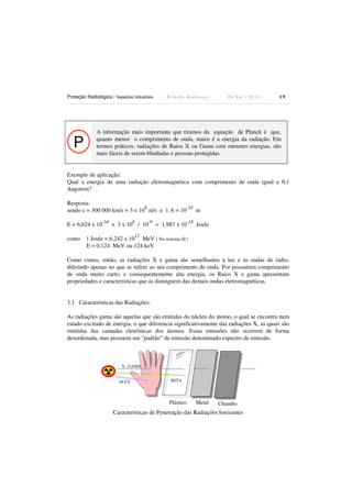 Proteção Radiológica / Aspectos Industriais R i c a r d o A n d r e u c c i E d S e t . / 2 0 1 3 1 9
P
A informação mais importante que tiramos da equação de Planck é que,
quanto menor o comprimento de onda, maior é a energia da radiação. Em
termos práticos, radiações de Raios X ou Gama com menores energias, são
mais fáceis de serem blindadas e pessoas protegidas.
Exemplo de aplicação:
Qual a energia de uma radiação eletromagnética com comprimento de onda igual a 0,1
Angstron?
Resposta:
sendo c = 300 000 km/s = 3 x 10
8
m/s e 1 A = 10
-10
m
E = 6,624 x 10
-34
x 3 x 10
8
/ 10
-9
= 1,987 x 10
-14
Joule
como 1 Joule = 6,242 x 10
12
MeV ( No sistema SI )
E = 0,124 MeV ou 124 keV
Como vimos, então, as radiações X e gama são semelhantes à luz e às ondas de rádio,
diferindo apenas no que se refere ao seu comprimento de onda. Por possuírem comprimento
de onda muito curto, e consequentemente alta energia, os Raios X e gama apresentam
propriedades e características que as distinguem das demais ondas eletromagnéticas.
3.1 Características das Radiações:
As radiações gama são aquelas que são emitidas do núcleo do átomo, o qual se encontra num
estado excitado de energia, o que diferencia significativamente das radiações X, as quais são
emitidas das camadas eletrônicas dos átomos. Essas emissões não ocorrem de forma
desordenada, mas possuem um “padrão” de emissão denominado espectro de emissão.
X , GAMA
ALFA BETA
Plástico Metal Chumbo
Características de Penetração das Radiações Ionizantes
 