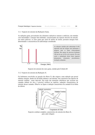 Proteção Radiológica / Aspectos Industriais R i c a r d o A n d r e u c c i E d S e t . / 2 0 1 3 2 0
3.1.1 Espectro de emissão das Radiações Gama.
As radiações gama, provenientes dos elementos radioativos naturais e artificiais, são emitidas
com intensidades e energias bem definidas, caracterizando um espectro discreto de emissão,
em outras palavras, os raios gama que saem do núcleo do átomo, possuem energias bem
determinadas e características do radioisótopo considerado.
Energia ( MeV)1,17 1,33
%
100
Espectro de emissão dos raios gama, emitido pelo Cobalto-60
3.1.2 Espectro de emissão das Radiações X.
Os fenômenos envolvidos na geração dos Raios X, dão origem a uma radiação que possui
infinitas energias, dentro de um limite mínimo e um máximo. Isto caracteriza um espectro de
emissão contínua , neste intervalo. Em razão das transições eletrônicas que ocorrem nas
camadas orbitais do alvo, é possível verificar no espectro, radiações características de
emissão dessas camadas. Observe na figura a radiação característica da camada K da órbita
do elétron.
Espectro contínuo completo, característico de emissão dos Raios X,
para cada voltagem
As radiações emitidas pelo radioisótopo Co-60,
representa uma das energias mais penetrantes e
perigosas entre as fontes comercialmente
utilizadas. São capazes de atravessar facilmente
100 mm de aço ou 60 cm de concreto. Por estas
razões a manipulação destas fontes requerem
planejamento, treinamento, procedimentos,
instalações adequadas .
 