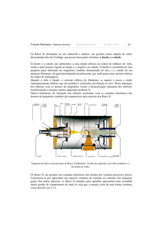 Proteção Radiológica / Aspectos Industriais R i c a r d o A n d r e u c c i E d S e t . / 2 0 1 3 2 1
Os Raios X, destinados ao uso industrial e médico, são gerados numa ampola de vidro,
denominada tubo de Coolidge, que possui duas partes distintas: o ânodo e o cátodo.
O ânodo e o cátodo são submetidos a uma tensão elétrica da ordem de milhares de volts,
sendo o polo positivo ligado ao ânodo e o negativo no cátodo. O ânodo é constituído de uma
pequena parte fabricada em tungstênio, também denominado de alvo, e o cátodo de um
pequeno filamento, tal qual uma lâmpada incandescente, por onde passa uma corrente elétrica
da ordem de miliamperes.
Quando o tubo é ligado, a corrente elétrica do filamento, se aquece e passa a emitir
espontaneamente elétrons que são atraídos e acelerados em direção ao alvo. Nesta interação,
dos elétrons com os átomos de tungstênio, ocorre a desaceleração repentina dos elétrons,
transformando a energia cinética adquirida em Raios X.
Outros fenômenos de interação dos elétrons acelerados com as camadas eletrônicas dos
átomos de tungstênio, também são responsáveis pela emissão dos Raios X.
Esquema de tubos convencionais de Raios X Industrial. O tubo da esquerda é um tubo cerâmico e o
da direita de vidro.
Os Raios X, são gerados nas camadas eletrônicas dos átomos por variados processos físicos.
Caracteriza-se por apresentar um espectro contínuo de emissão ao contrário das radiações
gama. Em outras palavras, os Raios X emitidos pelo aparelho apresentam uma variedade
muito grande de comprimento de onda ou seja que a energia varia de uma forma contínua,
como descrito em 3.1.2.
 