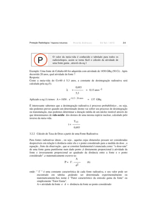 Proteção Radiológica / Aspectos Industriais R i c a r d o A n d r e u c c i E d S e t . / 2 0 1 3 2 4
P
O valor da meia-vida é conhecido e tabelado para todos os
radioisótopos, assim se torna fácil o cálculo da atividade de
uma fonte gama , através da eq.1
Exemplo: Uma fonte de Cobalto-60 foi adquirida com atividade de 1850 GBq (50 Ci) . Após
decorrido 20 anos, qual atividade da fonte ?
Resposta:
Como a meia-vida do Co-60 é 5,3 anos, a constante de desintegração radioativa será
calculada pela eq.(5).
0,693
λ = ----------- = 0,13 anos -1
5,3
Aplicado a eq.(1) temos: A = 1850 . e
- 0,13 . 20 anos
= 137 GBq
É interessante sabermos que a desintegração radioativa é processo probabilístico , ou seja,
não podemos prever quando um determinado átomo vai sofrer seu processo de desintegração
ou transmutação, mas podemos determinar a duração média de um núcleo instável através do
que denominamos de vida-média dos átomos de uma mesma espécie nuclear, calculado pelo
inverso da meia-vida.
T1/2
t = ---------
0,693
3.2.2 Cálculo de Taxa de Dose a partir de uma Fonte Radioativa:
Para fontes radioativas ideais , ou seja , aquelas cujas dimensões possam ser consideradas
desprezíveis em relação à distância entre ela e o ponto considerado para a medida da dose , a
equação , fruto da observação , que se constitui fundamental é enunciada como: "o dose-rate"
de uma fonte gama puntiforme num dado ponto ,é diretamente proporcional à atividade da
fonte e inversamente proporcional ao quadrado da distância entre a fonte e o ponto
considerado" ,e matematicamente escreve-se:
A
P = Γ . -------- (6)
d2
onde: " Γ " é uma constante característica de cada fonte radioativa, e seu valor pode ser
encontrado em tabelas ,podendo ser determinada experimentalmente ou
matematicamente.Seu nome é "Fator característico da emissão gama da fonte" ou
simplesmente "Fator Gama".
A = atividade da fonte e d = distância da fonte ao ponto considerado
 