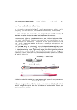Proteção Radiológica / Aspectos Industriais R i c a r d o A n d r e u c c i E d S e t . / 2 0 1 3 2 6
3.2.3 Fontes Seladas Industriais de Raios Gama:
As fontes usadas em gamagrafia (radiografia com raios gama), requerem cuidados especiais
de segurança pois, uma vez ativadas, emitem radiação constantemente , por muito tempo.
As fontes radioativas para uso industrial, são encapsuladas em material austenítico, de
maneira tal que não há dispersão ou fuga do material radioativo para o exterior.
Um dispositivo de contenção, transporte e fixação por meio do qual a cápsula que contém a
fonte selada, está solidamente fixada em uma ponta de uma cabo de aço flexível, e na outra
ponta um engate, que permite o uso e manipulação da fonte, que é denominado de “porta
fonte”. Devido a uma grande variedade de fabricantes e fornecedores existem diversos tipos
de engates de porta-fontes.
Estas fontes não podem ser reutilizadas ou reativadas após sua atividade tornar-se resídual ,
devendo ser armazenada em local especial ou devolvida ao fornecedor, como lixo radioativo.
As fontes com meia-vida longa , como Co-60, devem sofrer testes periódicos de fuga de
material radioativo para fora da cápsula de aço inoxidável, em razão do desgaste da espessura
da parede da cápsula, causado pelo uso contínuo. Os equipamentos que utilizam tais fontes
são descritos no item 6.2.
fonte
mola
cabo de aço
cápsula de aço inoxidável engate
Características das fontes radioativas seladas industriais para gamagrafia comparadas com as
dimensões de uma caneta.
Embora apenas poucas fontes radiotivas seladas sejam atualmente utilizadas pela indústria
moderna, daremos a seguir as principais que podem ser utilizadas assim como as suas
características físico-químicas:
2 discos de Ir-192 , φ 3 mm x 0,25 mm
 