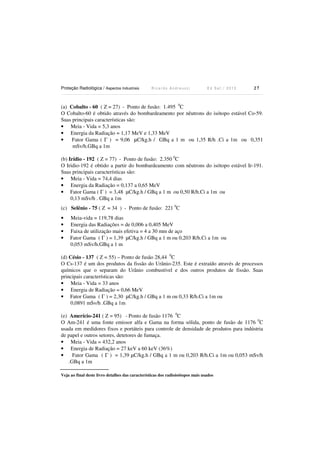 Proteção Radiológica / Aspectos Industriais R i c a r d o A n d r e u c c i E d S e t . / 2 0 1 3 2 7
(a) Cobalto - 60 ( Z = 27) - Ponto de fusão: 1.495 0
C
O Cobalto-60 é obtido através do bombardeamento por nêutrons do isótopo estável Co-59.
Suas principais características são:
• Meia - Vida = 5,3 anos
• Energia da Radiação = 1,17 MeV e 1,33 MeV
• Fator Gama ( Γ ) = 9,06 µC/kg.h / GBq a 1 m ou 1,35 R/h .Ci a 1m ou 0,351
mSv/h.GBq a 1m
(b) Irídio - 192 ( Z = 77) - Ponto de fusão: 2.350 0
C
O Iridio-192 é obtido a partir do bombardeamento com nêutrons do isótopo estável Ir-191.
Suas principais características são:
• Meia - Vida = 74,4 dias
• Energia da Radiação = 0,137 a 0,65 MeV
• Fator Gama ( Γ ) = 3,48 µC/kg.h / GBq a 1 m ou 0,50 R/h.Ci a 1m ou
0,13 mSv/h . GBq a 1m
(c) Selênio - 75 ( Z = 34 ) - Ponto de fusão: 221 0
C
• Meia-vida = 119,78 dias
• Energia das Radiações = de 0,006 a 0,405 MeV
• Faixa de utilização mais efetiva = 4 a 30 mm de aço
• Fator Gama ( Γ ) = 1,39 µC/kg.h / GBq a 1 m ou 0,203 R/h.Ci a 1m ou
0,053 mSv/h.GBq a 1 m
(d) Césio - 137 ( Z = 55) – Ponto de fusão 28,44 0
C
O Cs-137 é um dos produtos da fissão do Urânio-235. Este é extraído através de processos
químicos que o separam do Urânio combustível e dos outros produtos de fissão. Suas
principais características são:
• Meia - Vida = 33 anos
• Energia de Radiação = 0,66 MeV
• Fator Gama ( Γ ) = 2,30 µC/kg.h / GBq a 1 m ou 0,33 R/h.Ci a 1m ou
0,0891 mSv/h .GBq a 1m
(e) Amerício-241 ( Z = 95) - Ponto de fusão 1176 0
C
O Am-241 é uma fonte emissor alfa e Gama na forma sólida, ponto de fusão de 1176 0
C
usada em medidores fixos e portáteis para controle de densidade de produtos para indústria
de papel e outros setores, detetores de fumaça.
• Meia - Vida = 432,2 anos
• Energia de Radiação = 27 keV a 60 keV (36%)
• Fator Gama ( Γ ) = 1,39 µC/kg.h / GBq a 1 m ou 0,203 R/h.Ci a 1m ou 0,053 mSv/h
.GBq a 1m
Veja ao final deste livro detalhes das características dos radioisótopos mais usados
 