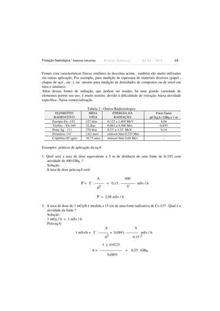 Proteção Radiológica / Aspectos Industriais R i c a r d o A n d r e u c c i E d S e t . / 2 0 1 3 2 8
Fontes com características físicas similares às descritas acima , também são muito utilizadas
em outras aplicação. Por exemplo, para medição de espessura de materiais diversos (papel ,
chapas de aço , etc..), ou mesmo para medição de densidades de compostos ou de nível em
silos e similares.
Além dessas fontes de radiação, que podem ser usadas, há uma grande variedade de
elementos porém seu uso, é muito restrito, devido à dificuldade de extração, baixa atividade
específica , baixa comercialização
Tabela 2 - Outros Radioisótopos
ELEMENTO
RADIOATIVO
MEIA
VIDA
ENERGIA DA
RADIAÇÃO
Fator Gama
µC/kg.h / GBq a 1 m
Európio Eu -152 127 dias 0,122 a 1,405 MeV 4,04
Yterbio - Yb-169 32 dias 0,063 a 0,308 Mev 0,855
Prata Ag - 111 270 dias 0,53 a 1,52 MeV 0,14
Promécio-147 2,62 anos emissor beta 0,225 Mev -
Criptônio-85 (gás) 10,75 anos emissor beta 0,68 Mev -
Exemplos práticos de aplicação da eq.6
1. Qual será a taxa de dose equivalente a 5 m de distância de uma fonte de Ir-192 com
atividade de 400 GBq ?
Solução:
A taxa de dose pela eq.6 será:
A 400
P = Γ . -------- = 0,13 . ------------ mSv / h
d2 52
P = 2,08 mSv / h
2. A taxa de dose de 1 mGy/h é medida a 15 cm de uma fonte radioativa de Cs-137 . Qual é a
atividade da fonte ?
Solução:
1 mGy / h = 1 mSv / h
Pela eq.6:
A A
1 mSv/h = Γ . -------- = 0,0891. ---------- mSv / h
d2 0,15 2
1 x 0,0225
A = ------------------ = 0,25 GBq
0,0891
 