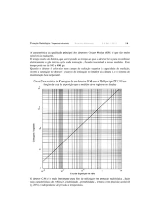 Proteção Radiológica / Aspectos Industriais R i c a r d o A n d r e u c c i E d S e t . / 2 0 1 3 3 8
A característica da qualidade principal dos detetores Geiger Muller (GM) é que são muito
sensíveis às radiações.
O tempo morto do detetor, que corresponde ao tempo ao qual o detetor leva para recombinar
eletricamente o gás interno após cada ionização , ficando insensível a novas medidas. Este
tempo pode ser de 100 a 400 µs.
Quando o detetor é colocado num campo de radiação superior à capacidade de medição,
ocorre a saturação do detetor ( excesso de ionização no interior da câmara ), e o sistema de
monitoração fica inoperante.
Curva Característica de Contagem de um detector G.M marca Phillips tipo ZP 1310 em
função da taxa de exposição que o medidor deve registrar no display
O detetor G.M é o mais importante para fins de utilização em proteção radiológica , dado
suas características de robustez, estabilidade , portabilidade , leituras com precisão aceitável
(+ 20%) e independente de pressão e temperatura.
Taxa de Exposição em R/h
Contagens/segundo
 