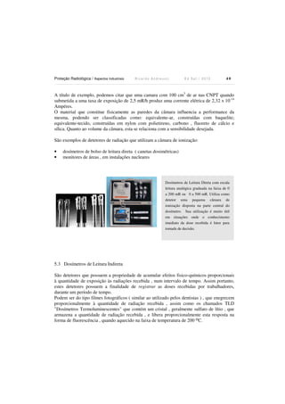 Proteção Radiológica / Aspectos Industriais R i c a r d o A n d r e u c c i E d S e t . / 2 0 1 3 4 0
A título de exemplo, podemos citar que uma camara com 100 cm3
de ar nas CNPT quando
submetida a uma taxa de exposição de 2,5 mR/h produz uma corrente elétrica de 2,32 x 10-14
Ampéres.
O material que constitue fisicamente as paredes da câmara influencia a performance da
mesma, podendo ser classificadas como: equivalente-ar, construídas com baquelite;
equivalente-tecido, construídas em nylon com polietireno, carbono , fluoreto de cálcio e
sílica. Quanto ao volume da câmara, esta se relaciona com a sensibilidade desejada.
São exemplos de detetores de radiação que utilizam a câmara de ionização:
• dosímetros de bolso de leitura direta ( canetas dosimétricas)
• monitores de áreas , em instalações nucleares
5.3 Dosímetros de Leitura Indireta
São detetores que possuem a propriedade de acumular efeitos fisico-químicos proporcionais
à quantidade de exposição às radiações recebida , num intervalo de tempo. Assim portanto,
estes detetores possuem a finalidade de registrar as doses recebidas por trabalhadores,
durante um período de tempo.
Podem ser do tipo filmes fotográficos ( similar ao utilizado pelos dentistas ) , que enegrecem
proporcionalmente à quantidade de radiação recebida , assim como os chamados TLD
"Dosímetros Termoluminescentes" que contém um cristal , geralmente sulfato de lítio , que
armazena a quantidade de radiação recebida , e libera proporcionalmente esta resposta na
forma de fluorescência , quando aquecido na faixa de temperatura de 200 oC.
Dosímetros de Leitura Direta com escala
leitura analógica graduada na faixa de 0
a 200 mR ou 0 a 500 mR. Utiliza como
detetor uma pequena câmara de
ionização disposta na parte central do
dosímetro. Sua utilização é muito útil
em situações onde o conhecimento
imediato da dose recebida é fator para
tomada de decisão.
 