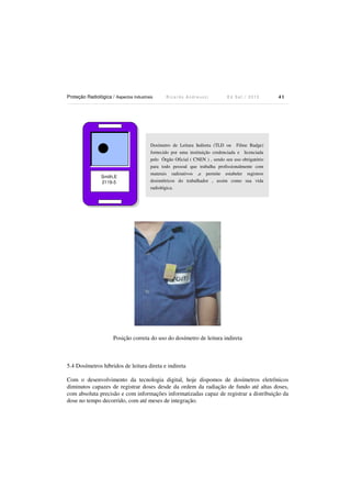 Proteção Radiológica / Aspectos Industriais R i c a r d o A n d r e u c c i E d S e t . / 2 0 1 3 4 1
Smith,E
2119-5
Posição correta do uso do dosímetro de leitura indireta
5.4 Dosímetros híbridos de leitura direta e indireta
Com o desenvolvimento da tecnologia digital, hoje dispomos de dosímetros eletrônicos
diminutos capazes de registrar doses desde da ordem da radiação de fundo até altas doses,
com absoluta precisão e com informações informatizadas capaz de registrar a distribuição da
dose no tempo decorrido, com até meses de integração.
Dosímetro de Leitura Indireta (TLD ou Filme Badge)
fornecido por uma instituição credenciada e licenciada
pelo Órgão Oficial ( CNEN ) , sendo seu uso obrigatório
para todo pessoal que trabalha profissionalmente com
materais radioativos ,e permite estabeler registros
dosimétricos do trabalhador , assim como sua vida
radiológica.
 