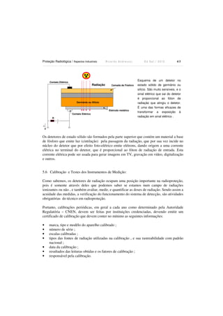 Proteção Radiológica / Aspectos Industriais R i c a r d o A n d r e u c c i E d S e t . / 2 0 1 3 4 3
Contato Elétrico
Radiação Camada de Fósforo
Germânio ou Silício
Contato Elétrico
Eletrodo metálico
R
i
Os detetores de estado sólido são formados pela parte superior que contém um material a base
de fósforo que emite luz (cintilação) pela passagem da radiação, que por sua vez incide no
núcleo do detetor que por efeito foto-elétrico emite elétrons, dando origem a uma corrente
elétrica no terminal do detetor, que é proporcional ao fóton de radiação de entrada. Esta
corrente elétrica pode ser usada para gerar imagens em TV, gravação em vídeo, digitalização
e outros.
5.6 Calibração e Testes dos Instrumentos de Medição:
Como sabemos, os detetores de radiação ocupam uma posição importante na radioproteção,
pois é somente através deles que podemos saber se estamos num campo de radiações
ionizantes ou não , e também avaliar, medir, e quantificar as doses de radiação. Sendo assim a
acuidade das medidas, a verificação do funcionamento do sistema de detecção, são atividades
obrigatórias do técnico em radioproteção.
Portanto, calibrações periódicas, em geral a cada ano como determinado pela Autoridade
Regulatória – CNEN, devem ser feitas por instituições credenciadas, devendo emitir um
certificado de calibração que devem conter no mínimo as seguintes informações:
• marca, tipo e modêlo do aparelho calibrado ;
• número de série ;
• escalas calibradas ;
• tipos das fontes de radiação utilizadas na calibração , e sua rastreabilidade com padrão
nacional ;
• data da calibração ;
• resultados das leituras obtidas e os fatores de calibração ;
• responsável pela calibração.
Esquema de um detetor no
estado sólido de germânio ou
silício. São muito sensíveis, e o
sinal elétrico que sai do detetor
é proporcional ao fóton de
radiação que atingiu o detetor.
É uma das formas eficazes de
transformar a exposição à
radiação em sinal elétrico .
 