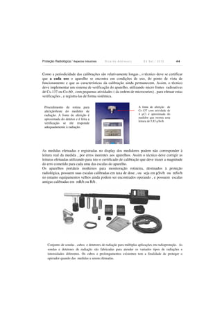 Proteção Radiológica / Aspectos Industriais R i c a r d o A n d r e u c c i E d S e t . / 2 0 1 3 4 4
Como a periodicidade das calibrações são relativamente longas , o técnico deve se certificar
que a cada uso o aparelho se encontra em condições de uso, do ponto de vista de
funcionamento e que as características da calibração ainda permanecem. Assim, o técnico
deve implementar um sistema de verificação do aparelho, utilizando micro fontes radioativas
de Cs-137 ou Co-60 , com pequenas atividades ( da ordem de microcuries) , para efetuar estas
verificações , e registra-las de forma sistêmica.
As medidas efetuadas e registradas no display dos medidores podem não corresponder à
leitura real da medida , por erros inerentes aos aparelhos. Assim o técnico deve corrigir as
leituras efetuadas utilizando para isto o certificado de calibração que deve trazer a magnitude
do erro cometido para cada uma das escalas do aparelho.
Os aparelhos portáteis modernos para monitoração rotineira, destinados à proteção
radiológica, possuem suas escalas calibradas em taxa de dose , ou seja em µSv/h ou mSv/h
no entanto equipamentos velhos ainda podem ser encontrados operando , e possuem escalas
antigas calibradas em mR/h ou R/h .
Conjunto de sondas , cabos e detetores de radiação para múltiplas aplicações em radioproteção. As
sondas e detetores de radiação são fabricadas para atender os variados tipos de radiações e
intensidades diferentes. Os cabos e prolongamentos existentes tem a finalidade de proteger o
operador quando das medidas a serem efetuadas.
A fonte de aferição de
Cs-137 com atividade de
4 µCi é aproximada do
medidor que mostra uma
leitura de 5,85 µSv/h
Procedimento de rotina para
aferição/teste do medidor de
radiação. A fonte de aferição é
aproximada do detetor e é feita a
verificação se ele responde
adequadamente à radiação.
 