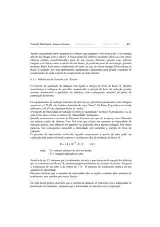 Proteção Radiológica / Aspectos Industriais R i c a r d o A n d r e u c c i E d S e t . / 2 0 1 3 4 8
Apenas uma parcela muito pequena dos elétrons que atingem o alvo troca toda a sua energia
através do choque com o núcleo. A maior parte dos elétrons incidentes choca-se com outros
elétrons orbitais, transferindo-lhes parte de sua energia. Portanto, quando esses elétrons
chegam a se chocar contra o núcleo de um átomo, já perderam parte de sua energia, gerando
portanto, Raios X de maior comprimento de onda, ou seja, de menor energia. Dessa forma, os
Raios X emitidos por uma determinado equipamento apresentam uma grande variedade de
comprimento de onda, a partir do comprimento de onda mínimo.
6.1.1 Influências da Corrente e da Tensão
O conceito de qualidade de radiação está ligado à energia do feixe de Raios X. Quando
aumentamos a voltagem do aparelho, aumentando a energia do feixe de radiação gerado,
estamos aumentando a qualidade da radiação, com consequente aumento do poder de
penetração da mesma.
Os equipamentos de radiação ionizante de alta energia, geralmente produzidos com voltagem
superiores a 120 kV, são também chamados de raios “duros”. Os Raios X gerados com tensão
inferiores a 50 kV são chamados Raios X “moles”.
O conceito de intensidade de radiação se refere à “quantidade” de Raios X produzidos, ou, de
uma forma mais correta ao número de “quantidade” produzidos.
Quando aumentamos a corrente do filamento fazemos com que ele se aqueça mais, liberando
um número maior de elétrons. Isso fará com que ocorra um aumento na intensidade da
radiação gerada, sem implicar em aumento na qualidade dessa mesma radiação. Em outras
palavras, nós conseguimos aumentar a intensidade sem aumentar a energia do feixe de
radiação.
O aumento da intensidade verificada, quando aumentamos a tensão do tubo pode ser
explicado pela própria fórmula expressa o rendimento (R), de produção de Raios X:
R = 1,4 x 10
- 9
. Z . V (12)
onde: Z = número atômico do alvo no ânodo;
V = voltagem aplicada no tubo;
Através da eq. 12, notamos que o rendimento, ou seja, a porcentagem de energia dos elétrons
que se transforma em Raios- X, aumenta proporcionalmente ao aumento da tensão. Em geral
o rendimento de um tubo, é da ordem de 1 %. O aumento do rendimento implica em um
aumento de intensidade.
Devemos lembrar que o aumento de intensidade não se explica somente pelo aumento do
rendimento, mas também por outros fatores .
De uma forma prática dizermos que a energia da radiação se relaciona com a capacidade de
penetração nos materiais , enquanto que a intensidade se relaciona com a exposição.
 