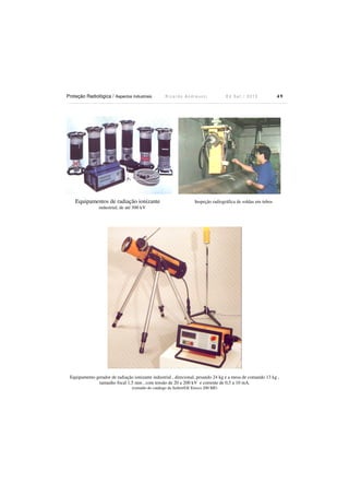 Proteção Radiológica / Aspectos Industriais R i c a r d o A n d r e u c c i E d S e t . / 2 0 1 3 4 9
Equipamentos de radiação ionizante Inspeção radiográfica de soldas em tubos
industrial, de até 300 kV
Equipamento gerador de radiação ionizante industrial , direcional, pesando 24 kg e a mesa de comando 13 kg ,
tamanho focal 1,5 mm , com tensão de 20 a 200 kV e corrente de 0,5 a 10 mA.
(extraído do catálogo da Seifert/GE Eresco 200 MF)
 
