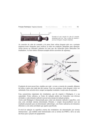 Proteção Radiológica / Aspectos Industriais R i c a r d o A n d r e u c c i E d S e t . / 2 0 1 3 5 2
0 1 2 3 cm
As conexões do cabo de comando e do porta fonte sofrem desgaste pelo uso e portanto
requerem testes frequentes para verificar se estão em condições adequadas para operação.
Assim devem ser utilizados gabaritos de teste que são fornecidos pelos fabricantes dos
irradiadores. As fotos abaixo ilustram exemplos desses acessórios de segurança.
O gabarito de teste possui furo, entalhes por onde se testa a conexão do comando, diâmetro
da esfera e outros, por onde não deve passar. Caso isso aconteça, existe desgaste e deve ser
substituído. Este acessório deve sempre acompanhar irradiador e usado antes da operação.
Uma característica importante dos irradiadores, que diz respeito à blindagem, é a sua
capacidade. Como sabemos, as fontes de radiação podem ser fornecidas com diversas
atividades e cada elemento radioativo possui uma energia de radiação própria.
Assim cada blindagem é dimensionada para conter um elemento radioativo específico, com
uma certa atividade máxima determinada. Portanto, é sempre desaconselhável usar um
irradiador projetado para um determinado radioisótopo, com fontes radioativas de elementos
diferentes e com outras atividades que aquela especificada.
O nível de radiação na superfície externa dos irradiadores são determinados por normas
internacionais , que também estão harmonizadas com as normas da CNEN, e deve ser uma
das bases para o projeto do equipamento.
Exemplo de uma conexão de cabo de comando
desgastado pelo uso. Veja a esfera de conexão e
pescoço de ligação. (imagem ampliada)
 