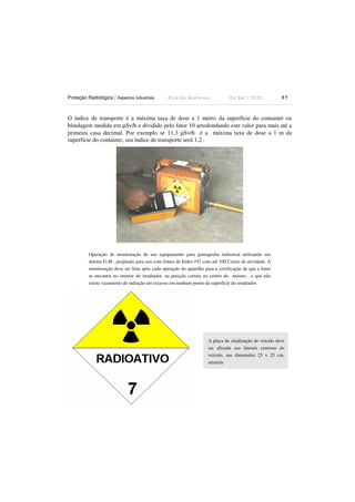 Proteção Radiológica / Aspectos Industriais R i c a r d o A n d r e u c c i E d S e t . / 2 0 1 3 5 7
O índice de transporte é a máxima taxa de dose a 1 metro da superfície do container ou
blindagem medida em µSv/h e dividido pelo fator 10 arredondando este valor para mais até a
primeira casa decimal. Por exemplo se 11,3 µSv/h é a máxima taxa de dose a 1 m da
superfície do container, seu índice de transporte será 1,2 .
Operação de monitoração de um equipamento para gamagrafia industrial utilizando um
detetor G.M , projetado para uso com fontes de Irídio-192 com até 100 Curies de atividade. A
monitoração deve ser feita após cada operação do aparelho para a certificação de que a fonte
se encontra no interior do irradiador, na posição correta no centro do mesmo , e que não
existe vazamento de radiação em excesso em nenhum ponto da superfície do irradiador.
A placa de sinalização de veículo deve
ser afixada nas laterais externas do
veículo, nas dimensões 25 x 25 cm,
amarela
 