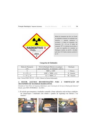 Proteção Radiológica / Aspectos Industriais R i c a r d o A n d r e u c c i E d S e t . / 2 0 1 3 5 8
Categorias de Embalados
Índice de Transporte
( IT )
Nível de Radiação Máximo em qualquer
ponto da Superfície do Embalado ( mSv/h )
Rotulação
0 NRM < 0,005 I - Branca
0 < IT < 1 0,005 < NRM < 0,5 II - Amarela
1 < IT < 10 0,5 < NRM < 2 III - Amarela
Fonte: Norma CNEN NN-5.01 e IAEA , Manual on Gamma Radiography.
A SEGUIR, ALGUMAS RECOMENDAÇÕES PARA A VERIFICAÇÃO DO
TRANSPORTE DE MATERIAIS RADIOATIVOS.
(Extraído do "Guia Prático de Segurança Radiológica para Contratação dos Serviços de Radiografia Industrial "
Editado pela CNEN / PETROBRAS - Set./2001)
1. O veículo que transporta o irradiador contendo a fonte radioativa está em boas condições
de conservação e sinalizado com rótulos e painéis de segurança nas laterais e na
traseira?
Rótulo de transporte que deve ser fixada
no embalado (container ou irradiador) que
identifica o material radioativo, a
atividade e o índice de transporte, nas
dimensões 10 x 10 cm. O índice de
transporte “IT” é a máxima taxa de dose a
1 metro da superfície do container ou
blindagem medida em µSv/h e dividido
pelo fator 10. O índice máximo aceitável é
de 10.
 