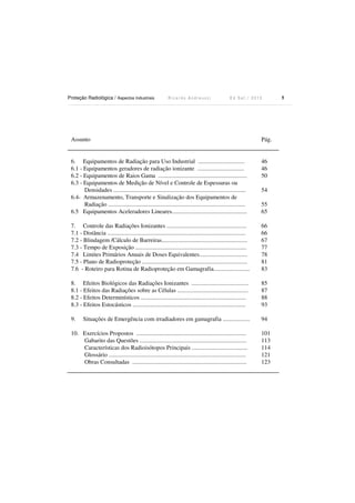 Proteção Radiológica / Aspectos Industriais R i c a r d o A n d r e u c c i E d S e t . / 2 0 1 3 5
Assunto Pág.
6. Equipamentos de Radiação para Uso Industrial ............................... 46
6.1 - Equipamentos geradores de radiação ionizante ...............................
6.2 - Equipamentos de Raios Gama ...........................................................
6.3 - Equipamentos de Medição de Nível e Controle de Espessuras ou
Densidades ........................................................................................
6.4- Armazenamento, Transporte e Sinalização dos Equipamentos de
Radiação ...........................................................................................
6.5 Equipamentos Aceleradores Lineares..................................................
46
50
54
55
65
7. Controle das Radiações Ionizantes ..................................................... 66
7.1 - Distância ............................................................................................
7.2 - Blindagem /Cálculo de Barreiras.........................................................
7.3 - Tempo de Exposição ..........................................................................
7.4 Limites Primários Anuais de Doses Equivalentes................................
66
67
77
78
7.5 - Plano de Radioproteção ...................................................................... 81
7.6 - Roteiro para Rotina de Radioproteção em Gamagrafia........................ 83
8. Efeitos Biológicos das Radiações Ionizantes ...................................... 85
8.1 - Efeitos das Radiações sobre as Células ...............................................
8.2 - Efeitos Determinísticos ......................................................................
8.3 - Efeitos Estocásticos ...........................................................................
87
88
93
9. Situações de Emergência com irradiadores em gamagrafia .................. 94
10. Exercícios Propostos .........................................................................
Gabarito das Questões .......................................................................
Características dos Radioisótopos Principais .....................................
Glossário ...........................................................................................
Obras Consultadas ............................................................................
101
113
114
121
123
 