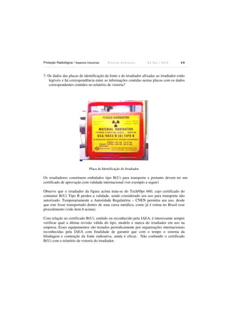 Proteção Radiológica / Aspectos Industriais R i c a r d o A n d r e u c c i E d S e t . / 2 0 1 3 6 0
7. Os dados das placas de identificação da fonte e do irradiador afixadas ao irradiador estão
legíveis e há correspondência entre as informações contidas nestas placas com os dados
correspondentes contidos no relatório de vistoria?
Placa de Identificação do Irradiador
Os irradiadores constituem embalados tipo B(U) para transporte e portanto devem ter um
certificado de aprovação com validade internacional (ver exemplo a seguir)
Observe que o irradiador da figura acima trata-se do Tech/Ops 660, cujo certificado do
container B(U) Tipo B perdeu a validade, sendo considerado seu uso para transporte não
autorizado. Temporariamente a Autoridade Regulatória – CNEN permitiu seu uso, desde
que este fosse transportado dentro de uma caixa metálica, como já é rotina no Brasil esse
procedimento (vide item 6 acima).
Com relação ao certificado B(U), emitido ou reconhecido pela IAEA, é interessante sempre
verificar qual a última revisão válida do tipo, modelo e marca do irradiador em uso na
empresa. Esses equipamentos são testados periodicamente por organizações internacionais
reconhecidas pela IAEA com finalidade de garantir que com o tempo o sistema da
blindagem e contenção da fonte radioativa, ainda é eficaz. Não confundir o certificado
B(U) com o relatório de vistoria do irradiador.
 